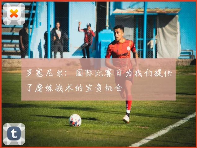罗塞尼尔：国际比赛日为我们提供了磨练战术的宝贵机会