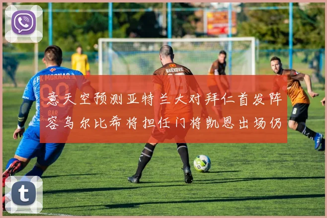 意天空预测亚特兰大对拜仁首发阵容乌尔比希将担任门将凯恩出场仍待确认