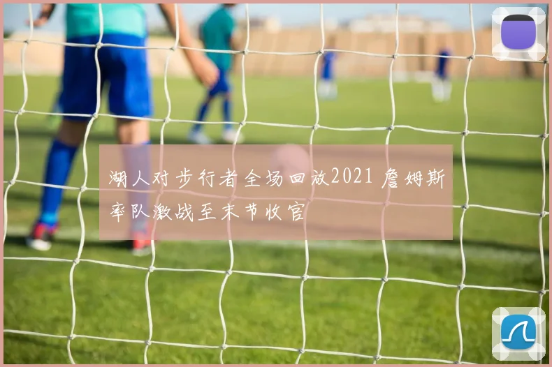 湖人对步行者全场回放2021 詹姆斯率队激战至末节收官