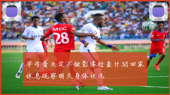 字母哥决定不做影像检查计划回家休息观察明天身体状况