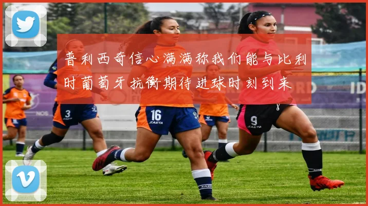 普利西奇信心满满称我们能与比利时葡萄牙抗衡期待进球时刻到来