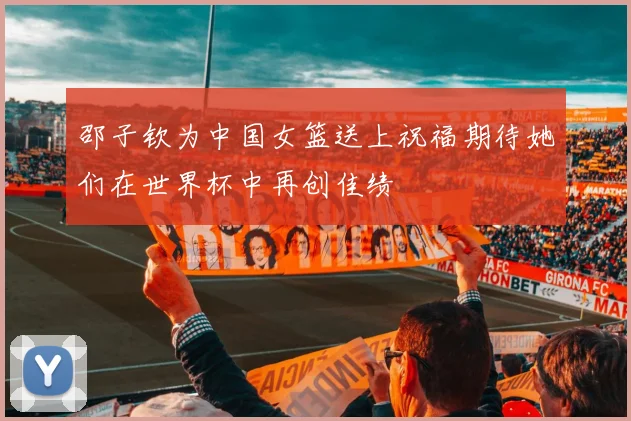 邵子钦为中国女篮送上祝福期待她们在世界杯中再创佳绩