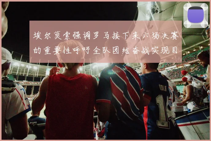 埃尔莫索强调罗马接下来六场决赛的重要性呼吁全队团结奋战实现目标