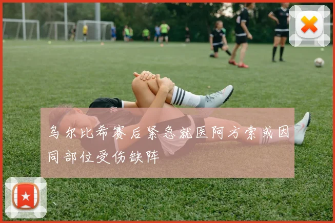 乌尔比希赛后紧急就医阿方索或因同部位受伤缺阵