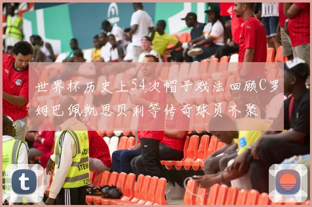 世界杯历史上54次帽子戏法回顾C罗姆巴佩凯恩贝利等传奇球员齐聚