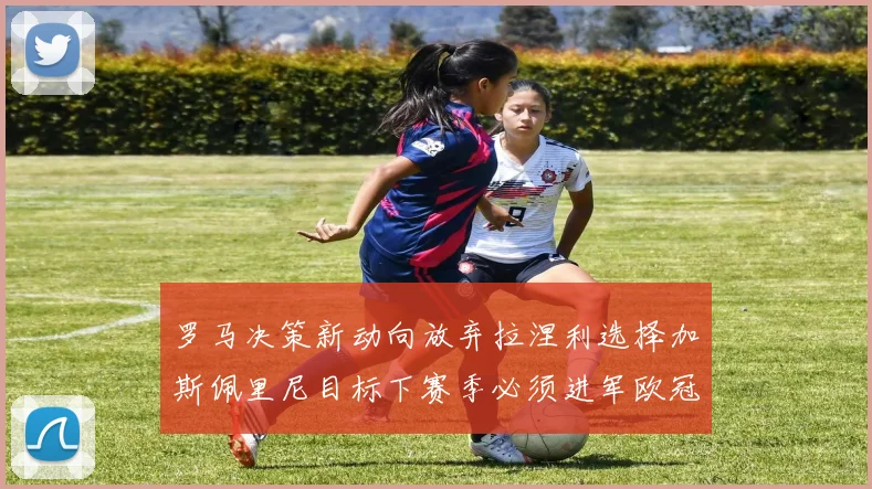 罗马决策新动向放弃拉涅利选择加斯佩里尼目标下赛季必须进军欧冠