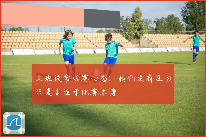 文班谈常规赛心态：我们没有压力只是专注于比赛本身