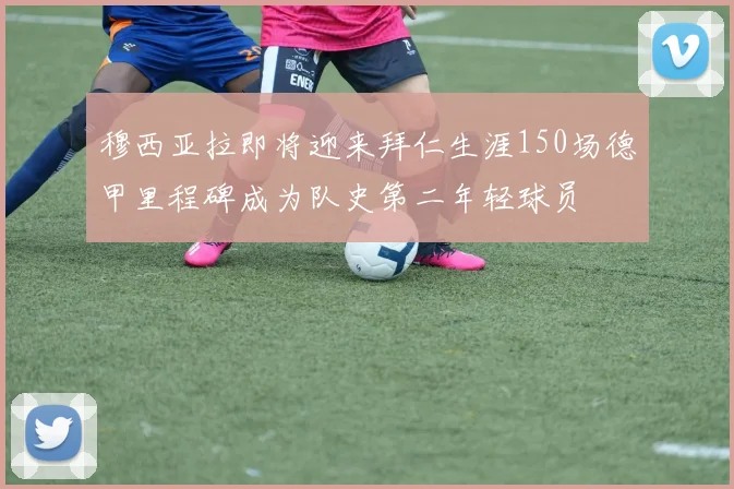 穆西亚拉即将迎来拜仁生涯150场德甲里程碑成为队史第二年轻球员