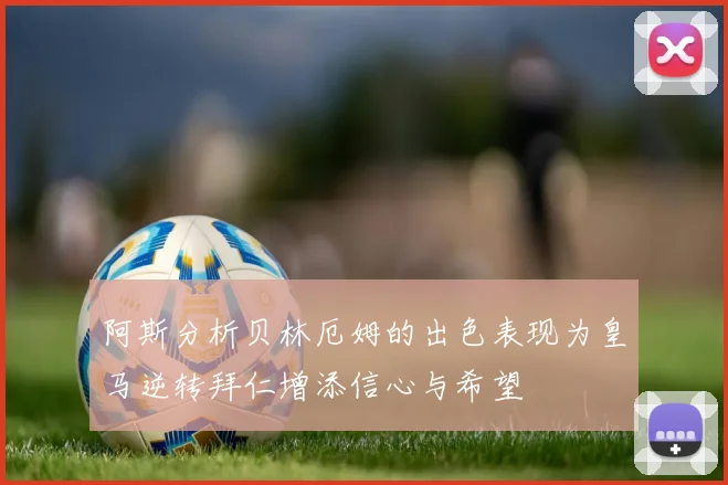阿斯分析贝林厄姆的出色表现为皇马逆转拜仁增添信心与希望