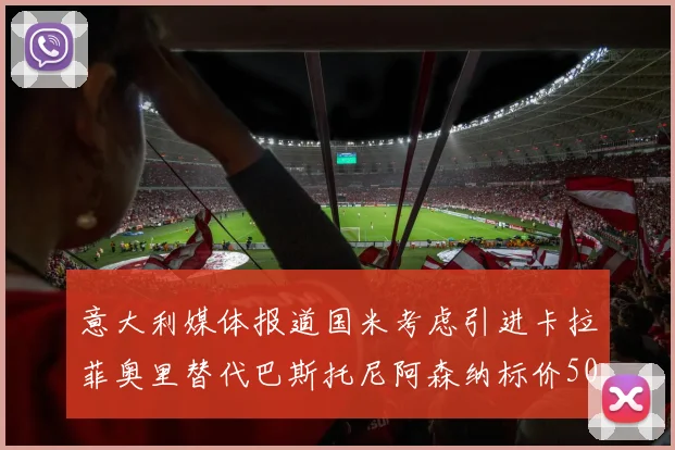 意大利媒体报道国米考虑引进卡拉菲奥里替代巴斯托尼阿森纳标价5000万欧元